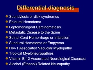 Differential diagnosisDifferential diagnosis
Spondylosis or disk syndromes
Epidural Hematoma
Leptomeningeal Carcinomatosis
Metastatic Disease to the Spine
Spinal Cord Hemorrhage or Infarction
Subdural Hematoma or Empyema
HIV-1 Associated Vacuolar Myelopathy
Tropical Myeloneuropathies
Vitamin B-12 Associated Neurological Diseases
Alcohol (Ethanol) Related Neuropathy
 