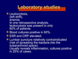 Laboratory studiesLaboratory studies
Leukocytosis,
(left shift),
anemia.
In one retrospective analysis,
leukocytosis was present in only
60% of patients.
Blood cultures positive in 60%.
ESR and CRP elevated.
Lumbar puncture relatively contraindicated
(risk of spreading the bacteria into the
subarachnoid space).
Usually reveals inflammation, cultures positive
in 25% of cases.
 