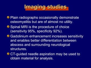 Imaging studiesImaging studies
Plain radiographs occasionally demonstrate
osteomyelitis but are of almost no utility.
Spinal MRI is the procedure of choice
(sensitivity 95%, specificity 92%).
Gadolinium enhancement increases sensitivity
and enables better differentiation between
abscess and surrounding neurological
structures.
CT-guided needle aspiration may be used to
obtain material for analysis.
 