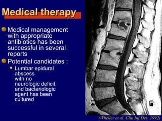 Medical therapyMedical therapy
Medical management
with appropriate
antibiotics has been
successful in several
reports
Potential candidates :
 Lumbar epidural
abscess
with no
neurologic deficit
and bacteriologic
agent has been
cultured
(Wheller et al. Clin Inf Des. 1992)
 