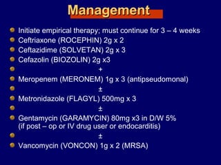 ManagementManagement
Initiate empirical therapy; must continue for 3 – 4 weeks
Ceftriaxone (ROCEPHIN) 2g x 2
Ceftazidime (SOLVETAN) 2g x 3
Cefazolin (BIOZOLIN) 2g x3
+
Meropenem (MERONEM) 1g x 3 (antipseudomonal)
±
Metronidazole (FLAGYL) 500mg x 3
±
Gentamycin (GARAMYCIN) 80mg x3 in D/W 5%
(if post – op or IV drug user or endocarditis)
±
Vancomycin (VONCON) 1g x 2 (MRSA)
 