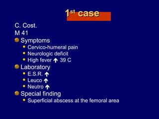 11stst
casecase
C. Cost.
M 41
Symptoms
 Cervico-humeral pain
 Neurologic deficit
 High fever  39 C
Laboratory
 E.S.R. 
 Leuco 
 Neutro 
Special finding
 Superficial abscess at the femoral area
 