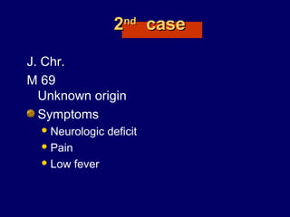 22ndnd
casecase
J. Chr.
M 69
Unknown origin
Symptoms
Neurologic deficit
Pain
Low fever
 
