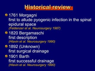 Historical reviewHistorical review
1761 Morgagni
first to allude pyogenic infection in the spinal
epidural space
(Feldenzer et al. Neurosurgery 1987)
1820 Bergamaschi
first description
(Hlavin et al. Neurosurgery 1990)
1892 (Unknown)
first surgical drainage
1901 Barth
first successful drainage
(Hlavin et al. Neurosurgery 1990)
 