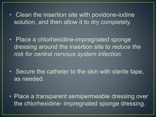 • Clean the insertion site with povidone-iodine
solution, and then allow it to dry completely.
• Place a chlorhexidine-impregnated sponge
dressing around the insertion site to reduce the
risk for central nervous system infection.
• Secure the catheter to the skin with sterile tape,
as needed.
• Place a transparent semipermeable dressing over
the chlorhexidine- impregnated sponge dressing.
 