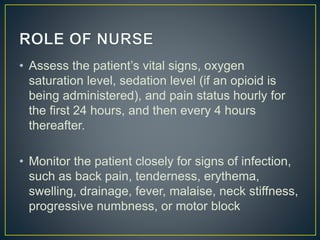 • Assess the patient’s vital signs, oxygen
saturation level, sedation level (if an opioid is
being administered), and pain status hourly for
the first 24 hours, and then every 4 hours
thereafter.
• Monitor the patient closely for signs of infection,
such as back pain, tenderness, erythema,
swelling, drainage, fever, malaise, neck stiffness,
progressive numbness, or motor block
 