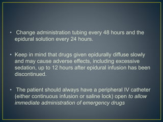 • Change administration tubing every 48 hours and the
epidural solution every 24 hours.
• Keep in mind that drugs given epidurally diffuse slowly
and may cause adverse effects, including excessive
sedation, up to 12 hours after epidural infusion has been
discontinued.
• The patient should always have a peripheral IV catheter
(either continuous infusion or saline lock) open to allow
immediate administration of emergency drugs
 