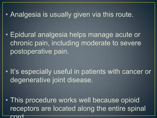 • Analgesia is usually given via this route.
• Epidural analgesia helps manage acute or
chronic pain, including moderate to severe
postoperative pain.
• It’s especially useful in patients with cancer or
degenerative joint disease.
• This procedure works well because opioid
receptors are located along the entire spinal
 