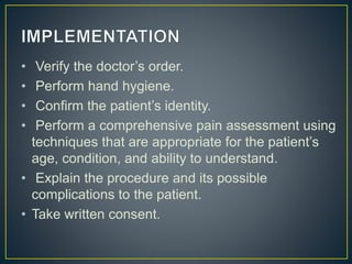 • Verify the doctor’s order.
• Perform hand hygiene.
• Confirm the patient’s identity.
• Perform a comprehensive pain assessment using
techniques that are appropriate for the patient’s
age, condition, and ability to understand.
• Explain the procedure and its possible
complications to the patient.
• Take written consent.
 