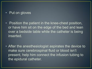 • Put on gloves
• Position the patient in the knee-chest position,
or have him sit on the edge of the bed and lean
over a bedside table while the catheter is being
inserted.
• After the anesthesiologist aspirates the device to
make sure cerebrospinal fluid or blood isn’t
present, help him connect the infusion tubing to
the epidural catheter.
 
