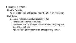 2. Respiratory system
• Healthy Patients
• Appropriate epidural blockade has little effect on ventilation
• High Spinal
• Decrease functional residual capacity (FRC)
• Paralysis of abdominal muscles
• Intercostal muscle paralysis interferes with coughing and
clearing secretions
• Apnea is due to hypoperfusion of respiratory center
 