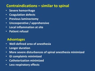 Contraindications – similar to spinal
• Severe hemorrhage
• Coagulation defects
• Previous laminectomy
• Uncooperative / apprehensive
• Local inflammation at site
• Patient refusal
Advantages
• Well-defined area of anesthesia
• Longer duration
• More severe disturbances of spinal anesthesia minimized
• GI complaints minimized
• Catheterization minimized
• Less respiratory effects
 