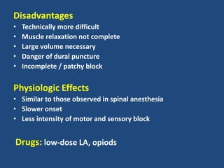 Disadvantages
• Technically more difficult
• Muscle relaxation not complete
• Large volume necessary
• Danger of dural puncture
• Incomplete / patchy block
Physiologic Effects
• Similar to those observed in spinal anesthesia
• Slower onset
• Less intensity of motor and sensory block
Drugs: low-dose LA, opiods
 