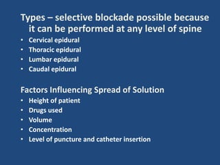 Types – selective blockade possible because
it can be performed at any level of spine
• Cervical epidural
• Thoracic epidural
• Lumbar epidural
• Caudal epidural
Factors Influencing Spread of Solution
• Height of patient
• Drugs used
• Volume
• Concentration
• Level of puncture and catheter insertion
 