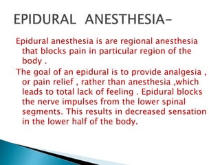 Epidural anesthesia is are regional anesthesia
that blocks pain in particular region of the
body .
The goal of an epidural is to provide analgesia ,
or pain relief , rather than anesthesia ,which
leads to total lack of feeling . Epidural blocks
the nerve impulses from the lower spinal
segments. This results in decreased sensation
in the lower half of the body.
 