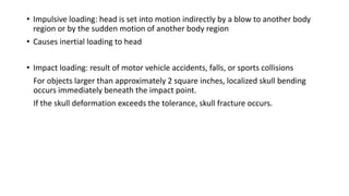 • Impulsive loading: head is set into motion indirectly by a blow to another body
region or by the sudden motion of another body region
• Causes inertial loading to head
• Impact loading: result of motor vehicle accidents, falls, or sports collisions
For objects larger than approximately 2 square inches, localized skull bending
occurs immediately beneath the impact point.
If the skull deformation exceeds the tolerance, skull fracture occurs.
 