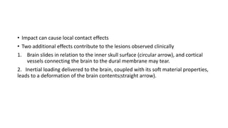 • Impact can cause local contact effects
• Two additional effects contribute to the lesions observed clinically
1. Brain slides in relation to the inner skull surface (circular arrow), and cortical
vessels connecting the brain to the dural membrane may tear.
2. Inertial loading delivered to the brain, coupled with its soft material properties,
leads to a deformation of the brain contents(straight arrow).
 