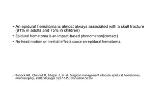• An epidural hematoma is almost always associated with a skull fracture
(91% in adults and 75% in children)
• Epidural hematoma is an impact-based phenomenon(contact)
• No head motion or inertial effects cause an epidural hematoma.
• Bullock MR, Chesnut R, Ghajar J, et al. Surgical management ofacute epidural hematomas.
Neurosurgery. 2006;58(suppl 3):S7–S15; discussion Si–Siv.
 