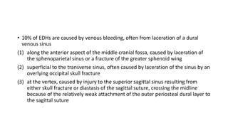 • 10% of EDHs are caused by venous bleeding, often from laceration of a dural
venous sinus
(1) along the anterior aspect of the middle cranial fossa, caused by laceration of
the sphenoparietal sinus or a fracture of the greater sphenoid wing
(2) superficial to the transverse sinus, often caused by laceration of the sinus by an
overlying occipital skull fracture
(3) at the vertex, caused by injury to the superior sagittal sinus resulting from
either skull fracture or diastasis of the sagittal suture, crossing the midline
because of the relatively weak attachment of the outer periosteal dural layer to
the sagittal suture
 