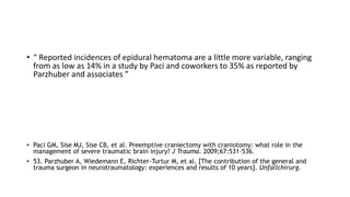 • “ Reported incidences of epidural hematoma are a little more variable, ranging
from as low as 14% in a study by Paci and coworkers to 35% as reported by
Parzhuber and associates ”
• Paci GM, Sise MJ, Sise CB, et al. Preemptive craniectomy with craniotomy: what role in the
management of severe traumatic brain injury? J Trauma. 2009;67:531–536.
• 53. Parzhuber A, Wiedemann E, Richter-Turtur M, et al. [The contribution of the general and
trauma surgeon in neurotraumatology: experiences and results of 10 years]. Unfallchirurg.
 