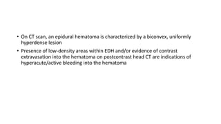 • On CT scan, an epidural hematoma is characterized by a biconvex, uniformly
hyperdense lesion
• Presence of low-density areas within EDH and/or evidence of contrast
extravasation into the hematoma on postcontrast head CT are indications of
hyperacute/active bleeding into the hematoma
 