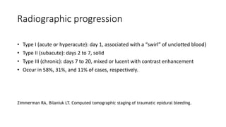 Radiographic progression
• Type I (acute or hyperacute): day 1, associated with a “swirl” of unclotted blood)
• Type II (subacute): days 2 to 7, solid
• Type III (chronic): days 7 to 20, mixed or lucent with contrast enhancement
• Occur in 58%, 31%, and 11% of cases, respectively.
Zimmerman RA, Bilaniuk LT. Computed tomographic staging of traumatic epidural bleeding.
 