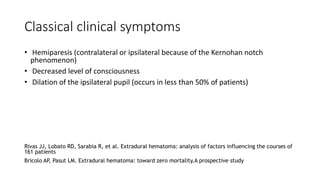 Classical clinical symptoms
• Hemiparesis (contralateral or ipsilateral because of the Kernohan notch
phenomenon)
• Decreased level of consciousness
• Dilation of the ipsilateral pupil (occurs in less than 50% of patients)
Rivas JJ, Lobato RD, Sarabia R, et al. Extradural hematoma: analysis of factors influencing the courses of
161 patients
Bricolo AP, Pasut LM. Extradural hematoma: toward zero mortality.A prospective study
 