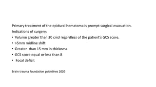 Primary treatment of the epidural hematoma is prompt surgical evacuation.
Indications of surgery:
• Volume greater than 30 cm3 regardless of the patient’s GCS score.
• >5mm midline shift
• Greater than 15 mm in thickness
• GCS score equal or less than 8
• Focal deficit
Brain trauma foundation guidelines 2020
 
