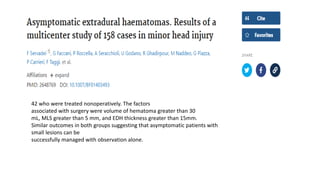 42 who were treated nonoperatively. The factors
associated with surgery were volume of hematoma greater than 30
mL, MLS greater than 5 mm, and EDH thickness greater than 15mm.
Similar outcomes in both groups suggesting that asymptomatic patients with
small lesions can be
successfully managed with observation alone.
 