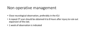Non operative management
• Close neurological observation, preferably in the ICU
• A repeat CT scan should be obtained 6 to 8 hours after injury to rule out
expansion of the clot.
• 1 week of observation is indicated
 