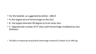 • For the bedside ,as suggested by kothari : ABC/2
• A: the largest area of hemorrhage on the slice
• B : the largest diameter 90 degree to A om same slice
• C : Approximate number of CT slices with hemorrhage multiplied by slice
thickness
• The ABCs of measuring intracerebral hemorrhage volumes R U kothari et al.1996 Aug
 