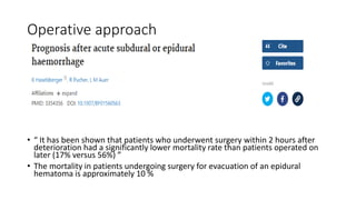 Operative approach
• “ It has been shown that patients who underwent surgery within 2 hours after
deterioration had a significantly lower mortality rate than patients operated on
later (17% versus 56%) ”
• The mortality in patients undergoing surgery for evacuation of an epidural
hematoma is approximately 10 %
 