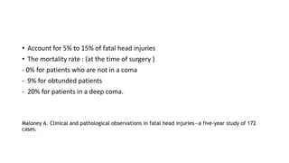 • Account for 5% to 15% of fatal head injuries
• The mortality rate : (at the time of surgery )
- 0% for patients who are not in a coma
- 9% for obtunded patients
- 20% for patients in a deep coma.
Maloney A. Clinical and pathological observations in fatal head injuries—a five-year study of 172
cases.
 