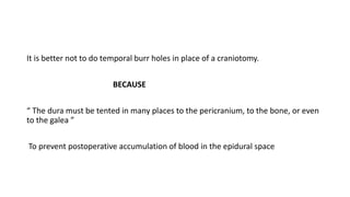 It is better not to do temporal burr holes in place of a craniotomy.
BECAUSE
“ The dura must be tented in many places to the pericranium, to the bone, or even
to the galea ”
To prevent postoperative accumulation of blood in the epidural space
 