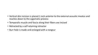 • Vertical skin incision is placed 1 inch anterior to the external acoustic meatus and
reaches down to the zygomatic process
• Temporalis muscle and fascia along their fibers are incised
• Retracted by a self retaining retractor
• Burr hole is made and enlarged with a rongeur
 