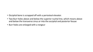 • Occipital bone is scrapped off with a periosteal elevator.
• Two Burr holes above and below the superior nuchal line, which means above
and below the transverse sinus or into the occipital and posterior fossae
• Burr holes are enlarged with a rongeur
 