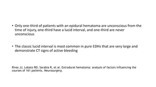 • Only one-third of patients with an epidural hematoma are unconscious from the
time of injury, one-third have a lucid interval, and one-third are never
unconscious
• The classic lucid interval is most common in pure EDHs that are very large and
demonstrate CT signs of active bleeding
Rivas JJ, Lobato RD, Sarabia R, et al. Extradural hematoma: analysis of factors influencing the
courses of 161 patients. Neurosurgery.
 