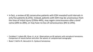 • In fact, a review of 82 consecutive patients with EDH revealed lucid intervals in
only five patients (6.25%). Instead, patients with EDH may be unconscious from
the time of initial injury (23%to 44%), may regain consciousness after a brief
coma (20% to 28%), or may have no loss of consciousness (8% to 24%).
• Cordobes F, Lobato RD, Rivas JJ, et al. Observations on 82 patients with extradural hematoma.
Comparison of results before and after the advent of computerized tomography
• Reale F, Delfini R, Mencattini G. Epidural hematomas
 