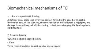Biomechanical mechanisms of TBI
1. Static or quasi-static loading
A static or quasi-static load involves a contact force, but the speed of impact is
minimal or zero. In this scenario, the contribution of inertial forces is negligible, and
damage is caused by gradually increasing contact forces trapping the head against a
rigid structure.
2. Dynamic loading
Dynamic loading is applied rapidly
<50ms
Three types: impulsive, impact, or blast overpressure
 