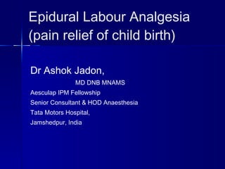 Epidural Labour Analgesia (pain relief of child birth) Dr Ashok Jadon, MD DNB MNAMS Aesculap IPM Fellowship Senior Consultant & HOD Anaesthesia Tata Motors Hospital, Jamshedpur, India 