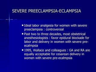 SEVERE PREECLAMPSIA-ECLAMPSIA Ideal labor analgesia for women with severe preeclampsia : controversial  Past two to three decades, most obstetrical anesthesiologists : favor epidural blockade for labor and delivery in women with severe pre-ecalmpsia  1995, Wallace and colleagues : GA and RA are equally acceptable for cesarean delivery in women with severe pre-ecalmpsia 