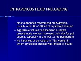 INTRAVENOUS FLUID PRELOADING Most authorities recommend prehydration, usually with 500~1000ml of crystalloid solution  Aggressive volume replacement in severe preeclampsia women increases their risk for pul edema, especially in the first 72 hrs postpartum  No instances of pul edema in 738 women in whom crystalloid preload was limited to 500ml 