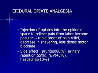 EPIDURAL OPIATE ANALGESIA Injection of opiates into the epidural space to relieve pain from labor become popular -> rapid onset of pain relief, decrease in shevering, less dense motor blockade  Side effect : pruritus(80%), urinary retention(55%), N/V(45%), headaches(10%) 