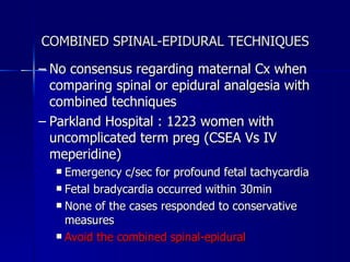 COMBINED SPINAL-EPIDURAL TECHNIQUES No consensus regarding maternal Cx when comparing spinal or epidural analgesia with combined techniques Parkland Hospital : 1223 women with uncomplicated term preg (CSEA Vs IV meperidine) Emergency c/sec for profound fetal tachycardia Fetal bradycardia occurred within 30min  None of the cases responded to conservative measures  Avoid the combined spinal-epidural 