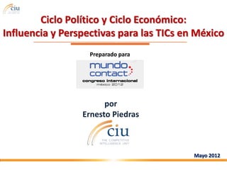 Ciclo Político y Ciclo Económico:
Influencia y Perspectivas para las TICs en México
                   Preparado para




                       por
                 Ernesto Piedras



                                          Mayo 2012
 