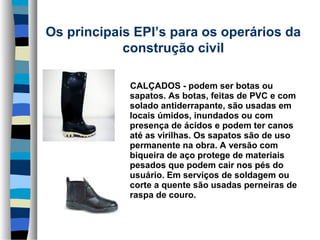 Os principais EPI’s para os operários da 
construção civil
     CALÇADOS - podem ser botas ou 
sapatos. As botas, feitas de PVC e com 
solado antiderrapante, são usadas em 
locais úmidos, inundados ou com 
presença de ácidos e podem ter canos 
até as virilhas. Os sapatos são de uso 
permanente na obra. A versão com 
biqueira de aço protege de materiais 
pesados que podem cair nos pés do 
usuário. Em serviços de soldagem ou 
corte a quente são usadas perneiras de 
raspa de couro.

 