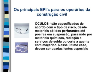 Os principais EPI’s para os operários da 
construção civil
      
    ÓCULOS - são especificados de 
acordo com o tipo de risco, desde 
materiais sólidos perfurantes até 
poeiras em suspensão, passando por 
materiais químicos, radiação e 
serviços de solda ou corte a quente 
com maçarico. Nesse último caso, 
devem ser usadas lentes especiais 

 