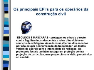 Os principais EPI’s para os operários da 
construção civil

     
      ESCUDOS E MÁSCARAS - protegem os olhos e o rosto 
contra fagulhas incandescentes e raios ultravioleta em 
serviços de soldagern. As máscaras diferem dos escudos 
por não ocupar nenhuma mão do trabalhador. As lentes 
variam de acordo com a intensidade da radiação. Os 
protetores faciais também asseguram proteção contra 
projeção de partículas, mas proporcionam visão panorâmica 
ao usuário.

 