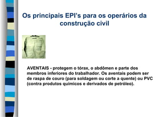 Os principais EPI’s para os operários da 
construção civil
      

     AVENTAIS - protegem o tórax, o abdômen e parte dos 
membros inferiores do trabalhador. Os aventais podem ser 
de raspa de couro (para soldagem ou corte a quente) ou PVC 
(contra produtos químicos e derivados de petróleo).

 