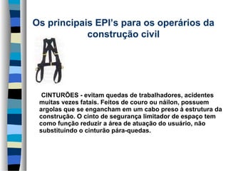 Os principais EPI’s para os operários da 
construção civil
      

      CINTURÕES - evitam quedas de trabalhadores, acidentes 
muitas vezes fatais. Feitos de couro ou náilon, possuem 
argolas que se engancham em um cabo preso à estrutura da 
construção. O cinto de segurança limitador de espaço tem 
como função reduzir a área de atuação do usuário, não 
substituindo o cinturão pára-quedas.

 